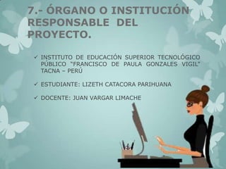 7.- ÓRGANO O INSTITUCIÓN
RESPONSABLE DEL
PROYECTO.
 INSTITUTO DE EDUCACIÓN SUPERIOR TECNOLÓGICO
PÚBLICO “FRANCISCO DE PAULA GONZALES VIGIL”
TACNA – PERÚ
 ESTUDIANTE: LIZETH CATACORA PARIHUANA
 DOCENTE: JUAN VARGAR LIMACHE

 
