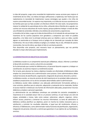 La idea del proyecto, surge como necesidad de implementar nuevas acciones para mejorar el
rendimiento de los niños. Los índices de bajas calificaciones y repitencias, han hecho que nos
replanteemos la necesidad de implementar nuevas estrategias que ayuden a los niños de
nuestra comunidad escolar. Un aspecto muy importante, es la falta de recursos económicos en
las familias para que sus hijos accedan a la literatura infantil. Por esta razón, nos proponemos
mejorar la calidad de los aprendizajes de los niños, utilizando obras infantiles de su agrado. Los
cuentos son recursos educativos de mucha riqueza, porque podemos trabajar a través de ellos
una infinidad de contenidos referidos a los ámbitos de conocimiento y experiencias.
La temática de los lobos, surge con la idea de desmitificar el rol malvado de este personaje. Los
inventores de los cuentos populares eran ganaderos y campesinos que vivían en pueblos
pequeños, y los lobos eran la principal amenaza para sus rebaños y para sus vidas; cuando
alguien se aventuraba en el bosque corría el peligro de ser devorado por manadas de lobos
hambrientos. Por eso el lobo simboliza el peligro y la maldad. Hoy en día, infinidad de autores
reconocidos, han escrito obras, que dejan al lobo en una buena posición.
Para desarrollar este proyecto, será necesario hacer un planeamiento, que nos permita
dilucidar la mejor alternativa para implementarlo.
LA ADMINISTRACION DE BIBLIOTECAS ESCOLARES
La biblioteca escolar es un componente esencial para alfabetizar, educar, informar y contribuir
al desarrollo económico, social y cultural de una sociedad.
Se ha demostrado que cuando los bibliotecarios y el personal docente cooperan y trabajan en
coordinación, los alumnos mejoran su rendimiento escolar.
Por lo tanto, para alcanzar las metas y objetivos trazados con efectividad, el bibliotecario debe
emplear los conocimientos de la administración como proceso. Como administradores deben
realizan funciones de planificación, organización, integración de personal, dirección y control.
La biblioteca escolar, un área de servicios de vital importancia en la sociedad, debe evaluarse y
establecer proyecciones a la luz de los conceptos desarrollados sobre la administración.
La biblioteca escolar debe establecer una adecuada administración formulando políticas y
crear servicios, planificar para la selección, adquisición y evaluación de los materiales, facilitar
el acceso material e intelectual a las fuentes de información adecuadas, proporcionar recursos
didácticos y emplear a personal capacitado.
La administración de una biblioteca constituye una actividad de creciente complejidad e
importancia en la sociedad actual. Este es un proceso continuo, el cual incluye una serie de
etapas, actividades y tareas, tales como evaluar, seleccionar, adquirir, organizar, retirar,
ofrecer acceso, preservar y conservar los recursos informativos. La tarea de administrar la
biblioteca conlleva planificar sus objetivos, poner en marcha los medios necesarios para su
satisfacción y controlar los resultados obtenidos, al igual que del rendimiento, eficacia y
eficiencia. El bibliotecario, como administrador realiza funciones de planificación, organización,
integración de personal, dirección y control para garantizar el uso óptimo de sus facilidades y
servicios.
LA FUNCIÓN DE LA BIBLIOTECA ESCOLAR EN LA ENSEÑANZA Y EL APRENDIZAJE PARA TODOS:
 