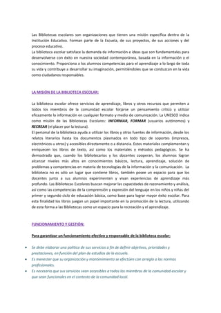 Las Bibliotecas escolares son organizaciones que tienen una misión específica dentro de la
Institución Educativa. Forman parte de la Escuela, de sus proyectos, de sus acciones y del
proceso educativo.
La biblioteca escolar satisface la demanda de información e ideas que son fundamentales para
desenvolverse con éxito en nuestra sociedad contemporánea, basada en la información y el
conocimiento. Proporciona a los alumnos competencias para el aprendizaje a lo largo de toda
su vida y contribuye a desarrollar su imaginación, permitiéndoles que se conduzcan en la vida
como ciudadanos responsables.
LA MISIÓN DE LA BIBLIOTECA ESCOLAR:
La biblioteca escolar ofrece servicios de aprendizaje, libros y otros recursos que permiten a
todos los miembros de la comunidad escolar forjarse un pensamiento crítico y utilizar
eficazmente la información en cualquier formato y medio de comunicación. La UNESCO indica
como misión de las Bibliotecas Escolares: INFORMAR, FORMAR (usuarios autónomos) y
RECREAR (el placer por la lectura).
El personal de la biblioteca ayuda a utilizar los libros y otras fuentes de información, desde los
relatos literarios hasta los documentos plasmados en todo tipo de soportes (impresos,
electrónicos u otros) y accesibles directamente o a distancia. Estos materiales complementan y
enriquecen los libros de texto, así como los materiales y métodos pedagógicos. Se ha
demostrado que, cuando los bibliotecarios y los docentes cooperan, los alumnos logran
alcanzar niveles más altos en conocimientos básicos, lectura, aprendizaje, solución de
problemas y competencias en materia de tecnologías de la información y la comunicación. La
biblioteca no es sólo un lugar que contiene libros, también posee un espacio para que los
docentes junto a sus alumnos experimenten y vivan experiencias de aprendizaje más
profundo. Las Bibliotecas Escolares buscan mejorar las capacidades de razonamiento y análisis,
así como las competencias de la comprensión y expresión del lenguaje en los niños y niñas del
primer y segundo ciclo de educación básica, como base para lograr mayor éxito escolar. Para
esta finalidad los libros juegan un papel importante en la promoción de la lectura, utilizando
de esta forma a las Bibliotecas como un espacio para la recreación y el aprendizaje.
FUNCIONAMIENTO Y GESTIÓN:
Para garantizar un funcionamiento efectivo y responsable de la biblioteca escolar:
• Se debe elaborar una política de sus servicios a fin de definir objetivos, prioridades y
prestaciones, en función del plan de estudios de la escuela.
• Es menester que su organización y mantenimiento se efectúen con arreglo a las normas
profesionales.
• Es necesario que sus servicios sean accesibles a todos los miembros de la comunidad escolar y
que sean funcionales en el contexto de la comunidad local.
 