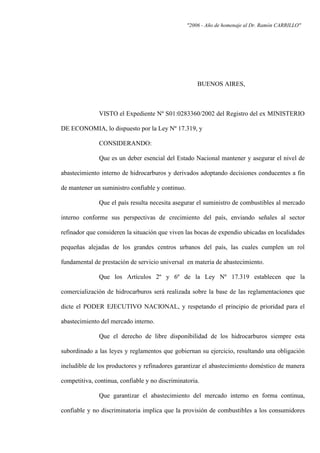 "2006 - Año de homenaje al Dr. Ramón CARRILLO"
BUENOS AIRES,
VISTO el Expediente Nº S01:0283360/2002 del Registro del ex MINISTERIO
DE ECONOMIA, lo dispuesto por la Ley Nº 17.319, y
CONSIDERANDO:
Que es un deber esencial del Estado Nacional mantener y asegurar el nivel de
abastecimiento interno de hidrocarburos y derivados adoptando decisiones conducentes a fin
de mantener un suministro confiable y continuo.
Que el país resulta necesita asegurar el suministro de combustibles al mercado
interno conforme sus perspectivas de crecimiento del país, enviando señales al sector
refinador que consideren la situación que viven las bocas de expendio ubicadas en localidades
pequeñas alejadas de los grandes centros urbanos del país, las cuales cumplen un rol
fundamental de prestación de servicio universal en materia de abastecimiento.
Que los Artículos 2º y 6º de la Ley Nº 17.319 establecen que la
comercialización de hidrocarburos será realizada sobre la base de las reglamentaciones que
dicte el PODER EJECUTIVO NACIONAL, y respetando el principio de prioridad para el
abastecimiento del mercado interno.
Que el derecho de libre disponibilidad de los hidrocarburos siempre esta
subordinado a las leyes y reglamentos que gobiernan su ejercicio, resultando una obligación
ineludible de los productores y refinadores garantizar el abastecimiento doméstico de manera
competitiva, continua, confiable y no discriminatoria.
Que garantizar el abastecimiento del mercado interno en forma continua,
confiable y no discriminatoria implica que la provisión de combustibles a los consumidores
 