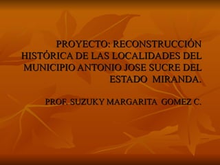PROYECTO: RECONSTRUCCIÓN   HISTÓRICA DE LAS LOCALIDADES DEL MUNICIPIO ANTONIO JOSE SUCRE DEL ESTADO  MIRANDA. PROF. SUZUKY MARGARITA  GOMEZ C. 