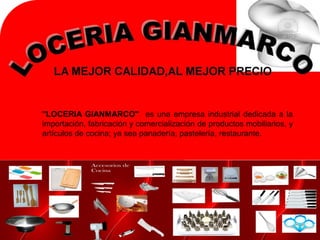 "LOCERIA GIANMARCO" es una empresa industrial dedicada a la
importación, fabricación y comercialización de productos mobiliarios, y
artículos de cocina; ya sea panadería, pastelería, restaurante.
 