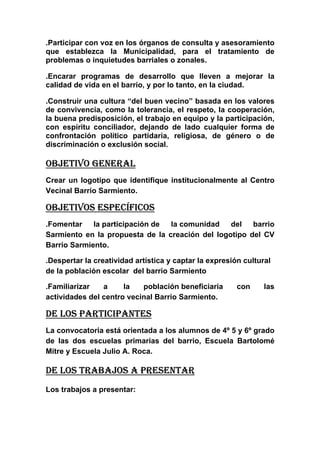 .Participar con voz en los órganos de consulta y asesoramiento
que establezca la Municipalidad, para el tratamiento de
problemas o inquietudes barriales o zonales.

.Encarar programas de desarrollo que lleven a mejorar la
calidad de vida en el barrio, y por lo tanto, en la ciudad.

.Construir una cultura “del buen vecino” basada en los valores
de convivencia, como la tolerancia, el respeto, la cooperación,
la buena predisposición, el trabajo en equipo y la participación,
con espíritu conciliador, dejando de lado cualquier forma de
confrontación político partidaria, religiosa, de género o de
discriminación o exclusión social.

OBJETIVO GENERAL
Crear un logotipo que identifique institucionalmente al Centro
Vecinal Barrio Sarmiento.

OBJETIVOS ESPECÍFICOS
.Fomentar    la participación de la comunidad    del   barrio
Sarmiento en la propuesta de la creación del logotipo del CV
Barrio Sarmiento.

.Despertar la creatividad artística y captar la expresión cultural
de la población escolar del barrio Sarmiento

.Familiarizar   a     la   población beneficiaria       con     las
actividades del centro vecinal Barrio Sarmiento.

DE LOS PARTICIPANTES
La convocatoria está orientada a los alumnos de 4º 5 y 6º grado
de las dos escuelas primarias del barrio, Escuela Bartolomé
Mitre y Escuela Julio A. Roca.

DE LOS TRABAJOS A PRESENTAR
Los trabajos a presentar:
 