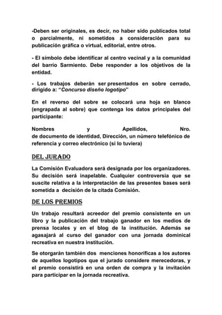 -Deben ser originales, es decir, no haber sido publicados total
o parcialmente, ni sometidos a consideración para su
publicación gráfica o virtual, editorial, entre otros.

- El símbolo debe identificar al centro vecinal y a la comunidad
del barrio Sarmiento. Debe responder a los objetivos de la
entidad.

- Los trabajos deberán ser presentados en sobre cerrado,
dirigido a: “Concurso diseño logotipo”

En el reverso del sobre se colocará una hoja en blanco
(engrapada al sobre) que contenga los datos principales del
participante:

Nombres                y               Apellidos,        Nro.
de documento de identidad, Dirección, un número telefónico de
referencia y correo electrónico (si lo tuviera)

DEL JURADO
La Comisión Evaluadora será designada por los organizadores.
Su decisión será inapelable. Cualquier controversia que se
suscite relativa a la interpretación de las presentes bases será
sometida a decisión de la citada Comisión.

DE LOS PREMIOS
Un trabajo resultará acreedor del premio consistente en un
libro y la publicación del trabajo ganador en los medios de
prensa locales y en el blog de la institución. Además se
agasajará al curso del ganador con una jornada dominical
recreativa en nuestra institución.

Se otorgarán también dos menciones honoríficas a los autores
de aquellos logotipos que el jurado considere merecedoras, y
el premio consistirá en una orden de compra y la invitación
para participar en la jornada recreativa.
 