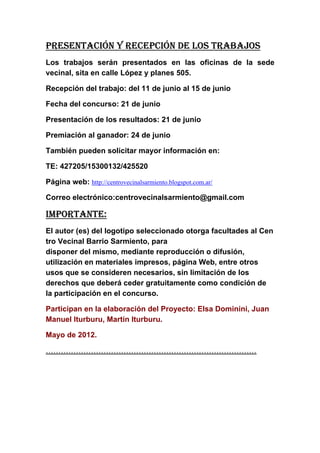 PRESENTACIÓN Y RECEPCIÓN DE LOS TRABAJOS
Los trabajos serán presentados en las oficinas de la sede
vecinal, sita en calle López y planes 505.

Recepción del trabajo: del 11 de junio al 15 de junio

Fecha del concurso: 21 de junio

Presentación de los resultados: 21 de junio

Premiación al ganador: 24 de junio

También pueden solicitar mayor información en:

TE: 427205/15300132/425520

Página web: http://centrovecinalsarmiento.blogspot.com.ar/

Correo electrónico:centrovecinalsarmiento@gmail.com

IMPORTANTE:
El autor (es) del logotipo seleccionado otorga facultades al Cen
tro Vecinal Barrio Sarmiento, para
disponer del mismo, mediante reproducción o difusión,
utilización en materiales impresos, página Web, entre otros
usos que se consideren necesarios, sin limitación de los
derechos que deberá ceder gratuitamente como condición de
la participación en el concurso.

Participan en la elaboración del Proyecto: Elsa Dominini, Juan
Manuel Iturburu, Martín Iturburu.

Mayo de 2012.

…………………………………………………………………………
 