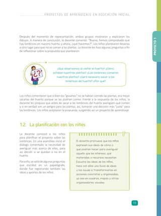 Los niños comentaron que si bien los “gusanos” no se habían comido las plantas, era mejor
sacarlas del huerto porque se las podrían comer. Frente a la respuesta de los niños, la
docente les propuso que antes de sacar a las lombrices del huerto averigüen qué comen
y si en verdad son un peligro para las plantas, así, tomarán una decisión más “justa” para
las lombrices. Los niños aceptaron la propuesta, surgiendo así un proyecto de aprendizaje.
¿Qué observamos al visitar el huerto? ¿Cómo
estaban nuestras plantas? ¿Las lombrices comieron
nuestras plantas? ¿Será necesario sacar a las
lombrices del huerto? ¿Por qué?
1.2.	 La planificación con los niños
La docente convocó a los niños
para planificar el proyecto sobre las
lombrices. En una asamblea inició el
diálogo comentado la necesidad de
averiguar más acerca de ellas, para
así decidir si se quedan o no en el
huerto.
Paraello,sevaliódealgunaspreguntas
que escribió en un papelógrafo,
donde fue registrando también las
ideas y aportes de los niños.
El docente promueve que los niños
expresen sus ideas de cómo o
qué podrían hacer para averiguar
aquello que les interesa, qué
materiales o recursos necesitan.
Escucha las ideas de los niños,
hace con ellos una lluvia de ideas
y los ayuda a transformarlas en
acciones concretas y organizadas,
ya sea en cuadros, mapas u otros
organizadores visuales.
Después del momento de representación, ambos grupos mostraron y explicaron los
dibujos. A manera de conclusión, la docente comentó: “Bueno, hemos comprobado que
hay lombrices en nuestro huerto, y ahora, ¿qué hacemos?”. Los niños plantearon llevarlas
a otro lugar para que no se coman a las plantas. La docente les hizo algunas preguntas a fin
de reflexionar sobre la propuesta que plantearon:
PROYECTO1
PROYECTOS DE APRENDIZAJE EN EDUCACIÓN INICIAL
11
 