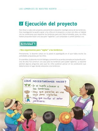 Ejecución del proyecto2
Para llevar a cabo este proyecto, previamente la docente investigó acerca de las lombrices.
Esta investigación la ayudó a guiar a los niños en el proyecto y a crear con ellos un hábitat
con las condiciones que requerían las lombrices para vivir (tierra húmeda), pues, los niños
habían propuesto hacer una casa para “vigilarlas” y así comprobar si comen plantas o no.
• Nos organizamos para “vigilar” a las lombrices
Previamente, la docente colocó en la pared el papelógrafo en el que había escrito las
actividades propuestas por los niños.
Enasamblea,ladocenteinicióeldiálogoycomentólosacuerdostomadosenlaplanificación.
Uno de ellos fue construir una casa para las lombrices para poder vigilarlas. La docente
planteó algunas preguntas para que los niños pudieran pensar en las condiciones que
debería tener el lugar donde colocarían a las lombrices:
Actividad 1
LAS LOMBRICES DE NUESTRO HUERTO
16
 