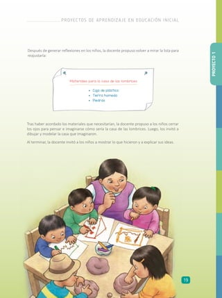 Después de generar reflexiones en los niños, la docente propuso volver a mirar la lista para
reajustarla:
Tras haber acordado los materiales que necesitarían, la docente propuso a los niños cerrar
los ojos para pensar e imaginarse cómo sería la casa de las lombrices. Luego, los invitó a
dibujar y modelar la casa que imaginaron.
Al terminar, la docente invitó a los niños a mostrar lo que hicieron y a explicar sus ideas.
Materiales para la casa de las lombrices
•	 Caja de plástico
•	 Tierra húmeda
•	 Piedras
PROYECTO1
PROYECTOS DE APRENDIZAJE EN EDUCACIÓN INICIAL
19
 