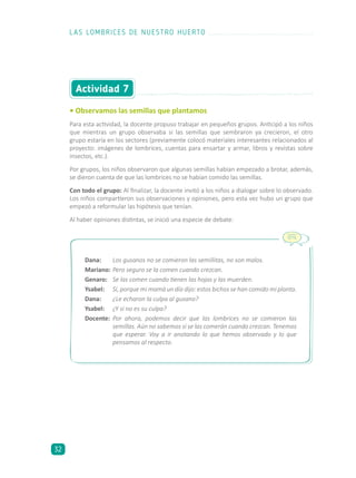 • Observamos las semillas que plantamos
Para esta actividad, la docente propuso trabajar en pequeños grupos. Anticipó a los niños
que mientras un grupo observaba si las semillas que sembraron ya crecieron, el otro
grupo estaría en los sectores (previamente colocó materiales interesantes relacionados al
proyecto: imágenes de lombrices, cuentas para ensartar y armar, libros y revistas sobre
insectos, etc.).
Por grupos, los niños observaron que algunas semillas habían empezado a brotar, además,
se dieron cuenta de que las lombrices no se habían comido las semillas.
Con todo el grupo: Al finalizar, la docente invitó a los niños a dialogar sobre lo observado.
Los niños compartieron sus observaciones y opiniones, pero esta vez hubo un grupo que
empezó a reformular las hipótesis que tenían.
Al haber opiniones distintas, se inició una especie de debate:
Actividad 7
Dana: 	 Los gusanos no se comieron las semillitas, no son malos.
Mariano:	Pero seguro se la comen cuando crezcan.
Genaro:	 Se las comen cuando tienen las hojas y las muerden.
Ysabel:	 Sí, porque mi mamá un día dijo: estos bichos se han comido mi planta.
Dana:	 ¿Le echaron la culpa al gusano?
Ysabel:	 ¿Y si no es su culpa?
Docente:	 Por ahora, podemos decir que las lombrices no se comieron las
semillas. Aún no sabemos si se las comerán cuando crezcan. Tenemos
que esperar. Voy a ir anotando lo que hemos observado y lo que
pensamos al respecto.
LAS LOMBRICES DE NUESTRO HUERTO
32
 