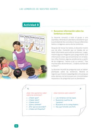 •	 Buscamos información sobre las
	 lombrices en textos
La docente convocó a todo el grupo a una
asamblea. Mirando el calendario recordaron que
la actividad del día consistía en buscar diferentes
textos e imágenes acerca de las lombrices.
Después de revisar los textos, la docente mostró
uno de ellos. Comentó que se trataba de un
texto informativo acerca de las lombrices. Luego,
mostró algunas imágenes para preguntarles qué
información creen que encontrarían en el texto.
Los niños hicieron algunas predicciones a partir
de las imágenes: “vamos a ver su cuerpo”, “hay
muchas fotos de lombrices”, “¿habrá una foto de
su boca?”.
La docente recordó las preguntas que se habían
planteado sobre las lombrices. Mostró el
registro que hicieron (papelógrafo) y les propuso
estar atentos a la lectura para ver si encontraban
respuesta a las preguntas que se plantearon.
Actividad 8
¿Qué más queremos saber
sobre las lombrices?
¿Qué haremos para saberlo?
•	 ¿Tienen ojos?
•	 ¿Tienen nariz?
•	 ¿Tienen boca?
•	 ¿Cómo caminan?
•	 ¿Por qué se esconden?
•	 ¿Todas son flaquitas?
•	 Las miramos con las lupas.
•	 Buscamos cuentos de
“gusanos”.
•	 Buscamos en la computadora.
•	 Hay que tomarle una foto.
LAS LOMBRICES DE NUESTRO HUERTO
34
 