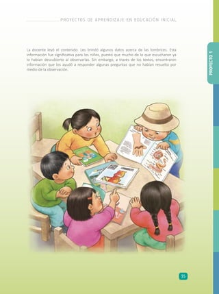 La docente leyó el contenido. Les brindó algunos datos acerca de las lombrices. Esta
información fue significativa para los niños, puesto que mucho de lo que escucharon ya
lo habían descubierto al observarlas. Sin embargo, a través de los textos, encontraron
información que los ayudó a responder algunas preguntas que no habían resuelto por
medio de la observación.
PROYECTO1
PROYECTOS DE APRENDIZAJE EN EDUCACIÓN INICIAL
35
 