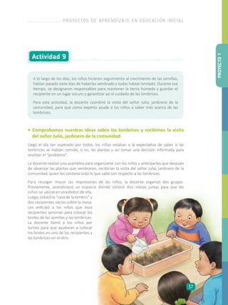 • 	Comprobamos nuestras ideas sobre las lombrices y recibimos la visita
del señor Julio, jardinero de la comunidad
Llegó el día tan esperado por todos, los niños estaban a la expectativa de saber si las
lombrices se habían comido, o no, las plantas y así tomar una decisión informada para
resolver el “problema”.
La docente realizó una asamblea para organizarse con los niños y anticiparles que después
de observar las plantas que sembraron, recibirían la visita del señor Julio, jardinero de la
comunidad, quien les contaría todo lo que sabe con respecto a las lombrices.
Para recoger mejor las impresiones de los niños, la docente organizó dos grupos.
Previamente, acondicionó un espacio donde colocó dos mesas juntas para que los
A lo largo de los días, los niños hicieron seguimiento al crecimiento de las semillas,
habían pasado siete días de haberlas sembrado y todas habían brotado. Durante ese
tiempo, se designaron responsables para mantener la tierra húmeda y guardar el
recipiente en un lugar oscuro y garantizar así el cuidado de las lombrices.
Para esta actividad, la docente coordinó la visita del señor Julio, jardinero de la
comunidad, para que como experto ayude a los niños a saber más acerca de las
lombrices.
Actividad 9
niños se ubicaran alrededor de ella.
Luego, colocó la “casa de la lombriz” y
dos recipientes vacíos sobre la mesa.
Les anticipó a los niños que esos
recipientes servirían para colocar los
brotes de las semillas y las lombrices.
La docente llamó a los niños por
turnos para que ayudaran a colocar
los brotes en uno de los recipientes y
las lombrices en el otro.
PROYECTO1
PROYECTOS DE APRENDIZAJE EN EDUCACIÓN INICIAL
37
 