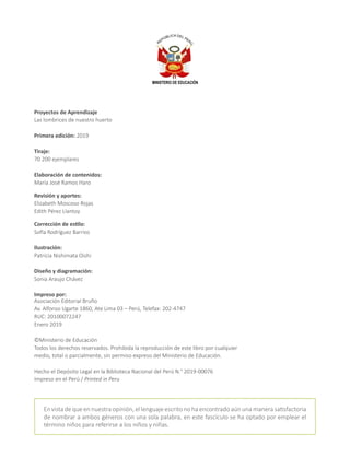 Proyectos de Aprendizaje
Las lombrices de nuestro huerto
Primera edición: 2019
Tiraje:
70 200 ejemplares
Elaboración de contenidos:
María José Ramos Haro
Revisión y aportes:
Elizabeth Moscoso Rojas
Edith Pérez Llantoy
Corrección de estilo:
Sofía Rodríguez Barrios
Ilustración:
Patricia Nishimata Oishi
Diseño y diagramación:
Sonia Araujo Chávez
Impreso por:
Asociación Editorial Bruño
Av. Alfonso Ugarte 1860, Ate Lima 03 – Perú, Telefax: 202-4747
RUC: 20100072247
Enero 2019
©Ministerio de Educación
Todos los derechos reservados. Prohibida la reproducción de este libro por cualquier
medio, total o parcialmente, sin permiso expreso del Ministerio de Educación.
Hecho el Depósito Legal en la Biblioteca Nacional del Perú N.° 2019-00076
Impreso en el Perú / Printed in Peru
En vista de que en nuestra opinión, el lenguaje escrito no ha encontrado aún una manera satisfactoria
de nombrar a ambos géneros con una sola palabra, en este fascículo se ha optado por emplear el
término niños para referirse a los niños y niñas.
 