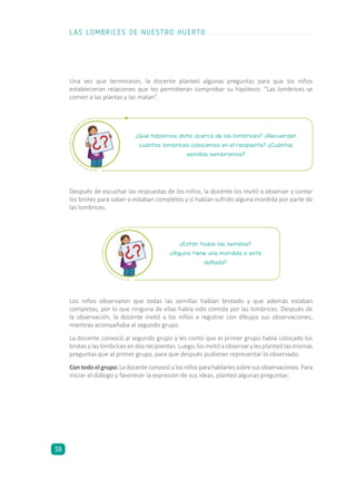 ¿Están todas las semillas?
¿Alguna tiene una mordida o está
dañada?
Una vez que terminaron, la docente planteó algunas preguntas para que los niños
establecieran relaciones que les permitieran comprobar su hipótesis: “Las lombrices se
comen a las plantas y las matan”.
Después de escuchar las respuestas de los niños, la docente los invitó a observar y contar
los brotes para saber si estaban completos y si habían sufrido alguna mordida por parte de
las lombrices.
Los niños observaron que todas las semillas habían brotado y que además estaban
completas, por lo que ninguna de ellas había sido comida por las lombrices. Después de
la observación, la docente invitó a los niños a registrar con dibujos sus observaciones,
mientras acompañaba al segundo grupo.
La docente convocó al segundo grupo y les contó que el primer grupo había colocado los
brotesylaslombricesendosrecipientes.Luego,losinvitóaobservarylesplanteólasmismas
preguntas que al primer grupo, para que después pudieran representar lo observado.
Con todo el grupo: La docente convocó a los niños para hablarles sobre sus observaciones. Para
iniciar el diálogo y favorecer la expresión de sus ideas, planteó algunas preguntas:
¿Qué habíamos dicho acerca de las lombrices? ¿Recuerdan
cuántas lombrices colocamos en el recipiente? ¿Cuántas
semillas sembramos?
LAS LOMBRICES DE NUESTRO HUERTO
38
 