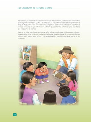 Previamente,ladocentehabíacoordinadolavisitadelseñorJulio,jardinerodelacomunidad,
quien ingresó al aula para ayudar a los niños con su proyecto. La docente había previsto que
después de que los niños comprobaran sus hipótesis recibirían la visita de un experto que
pudiera brindarles mayor información sobre lo que comen las lombrices y los beneficios
que procuran a las plantas.
Durante su visita, los niños le contaron al señor Julio acerca de las actividades que realizaron
para averiguar si las lombrices podían ser peligrosas para las plantas de su huerto. El señor
Julio escuchó atento a los niños, y con amabilidad les contó lo que sabía acerca de las
lombrices.
LAS LOMBRICES DE NUESTRO HUERTO
40
 