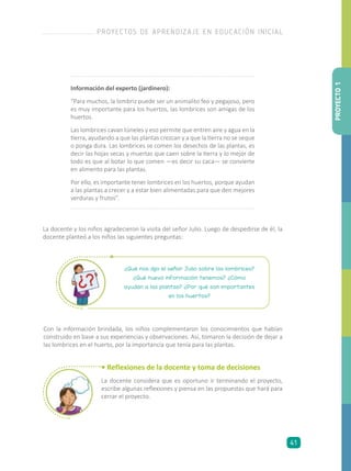 Información del experto (jardinero):
“Para muchos, la lombriz puede ser un animalito feo y pegajoso, pero
es muy importante para los huertos, las lombrices son amigas de los
huertos.
Las lombrices cavan túneles y eso permite que entren aire y agua en la
tierra, ayudando a que las plantas crezcan y a que la tierra no se seque
o ponga dura. Las lombrices se comen los desechos de las plantas, es
decir las hojas secas y muertas que caen sobre la tierra y lo mejor de
todo es que al botar lo que comen —es decir su caca— se convierte
en alimento para las plantas.
Por ello, es importante tener lombrices en los huertos, porque ayudan
a las plantas a crecer y a estar bien alimentadas para que den mejores
verduras y frutos”.
La docente y los niños agradecieron la visita del señor Julio. Luego de despedirse de él, la
docente planteó a los niños las siguientes preguntas:
¿Qué nos dijo el señor Julio sobre las lombrices?
¿Qué nueva información tenemos? ¿Cómo
ayudan a las plantas? ¿Por qué son importantes
en los huertos?
Con la información brindada, los niños complementaron los conocimientos que habían
construido en base a sus experiencias y observaciones. Así, tomaron la decisión de dejar a
las lombrices en el huerto, por la importancia que tenía para las plantas.
• Reflexiones de la docente y toma de decisiones
La docente considera que es oportuno ir terminando el proyecto,
escribe algunas reflexiones y piensa en las propuestas que hará para
cerrar el proyecto.
PROYECTO1
PROYECTOS DE APRENDIZAJE EN EDUCACIÓN INICIAL
41
 