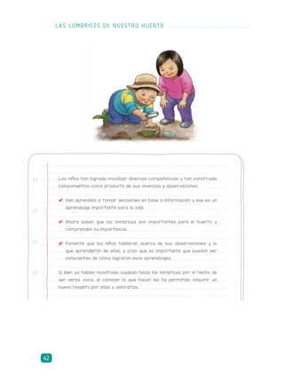 Los niños han logrado movilizar diversas competencias y han construido
conocimientos como producto de sus vivencias y observaciones.
	 Han aprendido a tomar decisiones en base a información y ese es un
aprendizaje importante para la vida.
	Ahora saben que las lombrices son importantes para el huerto y
comprenden su importancia.
	 Fomenté que los niños hablaran acerca de sus observaciones y lo
que aprendieron de ellas, y creo que es importante que puedan ser
conscientes de cómo lograron esos aprendizajes.
Si bien ya habían mostrado cuidado hacia las lombrices por el hecho de
ser seres vivos, el conocer lo que hacen les ha permitido adquirir un
nuevo respeto por ellas y valorarlas.
LAS LOMBRICES DE NUESTRO HUERTO
42
 