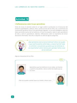 • Reflexionamos sobre lo que aprendimos
Antes de iniciar, la docente ubicó en un lugar visible lo producido en el transcurso del
proyecto (papelógrafos y dibujos, fotos, construcciones de los niños, etc.) y promovió una
conversación grupal en torno a los aprendizajes logrados. Es así como dialogaron sobre las
ideas que tenían acerca de las lombrices al iniciar el proyecto, sobre lo que aprendieron
de ellas y cómo lo aprendieron. Además, reflexionaron sobre la importancia de tomar
decisiones informadas. Para ello, la docente se valió de algunas preguntas:
Actividad 10
¿Qué aprendimos acerca de las lombrices? ¿Cómo nos ayudan
a que nuestras plantas estén lindas y crezcan fuertes? ¿Qué
le contarían a una persona que piensa que las lombrices no
son importantes? ¿Cómo hicimos para aprender tantas cosas
de las lombrices?
Algunas respuestas de los niños:
Ricardo
Rafaela
Aprendimos que las lombrices no son malas, son buenas
y quieren a las plantas. Solo se comen las hojitas que ya
no sirven.
Ellas nos ayudan cuando cavan sus túneles y hacen caca.
LAS LOMBRICES DE NUESTRO HUERTO
44
 