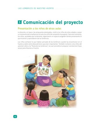 Comunicación del proyecto3
Presentación a los niños de otras aulas
La docente, en base a las propuestas planteadas, invitó a los niños de otras edades a pasar
un momento de la mañana en el aula con el fin de compartir el proyecto. Para ese momento,
los niños, ayudados por la docente, organizaron un espacio acogedor donde presentarles lo
que hicieron y aprendieron de las lombrices.
Los niños contaron lo que habían pensado de las lombrices cuando las encontraron en el
huerto y sobre cómo descubrieron que eran importantes. También invitaron a los niños del
aula de 4 años a la “fiesta de las lombrices”, la cual consistió en preparar comida (con hojas
secas) para llevarlas al huerto.
LAS LOMBRICES DE NUESTRO HUERTO
46
 