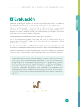 Evaluación4
Durante el desarrollo del proyecto, la docente recogió información sobre el proceso de
aprendizaje de los niños con el fin de promover el desarrollo de sus competencias.
¿Cómo lo hizo? Acompañó y retroalimentó a los niños en todo el proceso. Recogió
evidencias de sus aprendizajes (preguntas y respuestas de los niños, registros de sus
diálogos, discusiones y representaciones). Utilizó instrumentos para recoger la información,
como anecdotarios, fichas de registro y portafolios.
Durante la evaluación de los aprendizajes tuvo en cuenta lo siguiente:
Que el aprendizaje es un proceso y que cada niño tiene su propio ritmo y forma de
aprender; por lo tanto, evaluó el logro de los desempeños de forma progresiva a lo largo
del desarrollo del proyecto.
Que el análisis de los factores que dificultaron el logro de aprendizajes, durante el desarrollo
delproyecto,lepermitiótomardecisionesparabrindarunmejoracompañamientoalosniños.
Al terminar el proyecto, la docente reflexionó sobre lo trabajado. Identificó los aspectos que
fueron fructíferos y analizó aquellos que se pudieran mejorar en los próximos proyectos.
Los proyectos ofrecen diversas oportunidades para que los niños se involucren de
inicio a fin en el proceso de enseñanza- aprendizaje. En este caso en particular, la
docente fomentó la búsqueda de información acerca de las lombrices para que
los niños reflexionaran sobre la decisión de sacarlas o no del huerto. Ello generó
oportunidades para que desarrollaran aprendizajes significativos y reconozcan
en ellos sus capacidades investigativas, como la exploración, la observación y el
planteamiento de preguntas para comprender un hecho de interés. De esta manera,
los niños construyeron aprendizajes, desde su propia práctica, lógica y capacidades
cognitivas.
PROYECTO1
PROYECTOS DE APRENDIZAJE EN EDUCACIÓN INICIAL
47
 