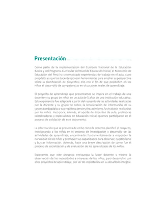 Como parte de la implementación del Currículo Nacional de la Educación
Básica y del Programa Curricular del Nivel de Educación Inicial, el Ministerio de
Educación del Perú ha sistematizado experiencias de trabajo en el aula, cuyo
propósito es que los docentes posean herramientas para ampliar su perspectiva
sobre la planificación de proyectos; ello con el fin de que posibiliten en los
niños el desarrollo de competencias en situaciones reales de aprendizaje.
El proyecto de aprendizaje que presentamos se inspira en el trabajo de una
docente y su grupo de niños en un aula de 5 años de una institución educativa.
Esta experiencia fue adaptada a partir del recuento de las actividades realizadas
por la docente y su grupo de niños, la recuperación de información de su
carpeta pedagógica y sus registros personales; asimismo, los trabajos realizados
por los niños. Incorpora, además, el aporte de docentes de aula, profesoras
coordinadoras y especialistas en Educación Inicial, quienes participaron en el
proceso de validación de este documento.
La información que se presenta describe cómo la docente planificó el proyecto,
involucrando a los niños en el proceso de investigación y desarrollo de las
actividades de aprendizaje; encaminadas fundamentalmente a responder la
curiosidad de los niños y promover sus capacidades para observar, cuestionarse
y buscar información. Además, hace una breve descripción de cómo fue el
proceso de socialización y de evaluación de los aprendizajes de los niños.
Esperamos que este proyecto enriquezca la labor docente y motive la
observación de las necesidades e intereses de los niños, para desarrollar con
ellos proyectos de aprendizaje, por ser de importancia en su desarrollo integral.
Presentación
 