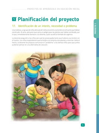 Planificación del proyecto1
1.1.	 Identificación de un interés, necesidad o problema
Unamañana,ungrupodeniñosdelaulade5añosencontróunalombrizenelhuertoquehabían
construido. Al verla, pensaron que sería un peligro para las plantas que habían sembrado, por
lo que, inmediatamente llamaron a la docente, quien acudió al llamado de urgencia.
La docente preguntó a los niños por qué les preocupaba tanto que hubiera una lombriz en
el huerto. Los niños respondieron que la lombriz se comería a las plantas y morirían. Ante el
hecho, la docente les propuso comunicar el “problema” a los demás niños para que juntos
pudieran pensar en una alternativa de solución.
PROYECTO1
PROYECTOS DE APRENDIZAJE EN EDUCACIÓN INICIAL
5
 
