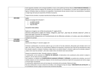 Como siguiente actividad, se les entregará plastilina o masa y se les pedirá que formen diversas ESCULTURAS DE ANIMALES, se
les podrá enseñar diversas imágenes de animales para que observen sus características y se guíen para la elaboración de las
figuras. Al finalizar todas sus esculturas, las expondrán y mencionarán de que animal se trata y sus características. Guardarlos
en algún lugar del aula para exponerlos al finalizar el proyecto.
Tangram de los animales, en parejas reproducimos las figuras de animales.
30/01/2025 Inglés:
Repaso con juegos de la lección 7.
 La palabra secreta.
 El atrapa palabras
 Sopa de letras.
FILOSOFÌA PARA NIÑOS
Explorara e imaginar con mi libro de preescolar 2ª, pagina 22-23.
Iniciamos observando la página de trabajo, indagamos ¿Qué hay?, ¿Qué tipo de animales observas? ¿Cómo se
llama este lugar? Escuchar sus respuestas.
Posteriormente trabajaremos en el reconocimiento de los diferentes animales y el conteo, para esta actividad se
trabajará en parejas.
31/01/2025 CTE
04/ 02/2025 Inglés:
Hand by hand, Bloque 5ª, lección 8, página 119.
Comenzar cuestionando a los alumnos sobre lo que se ha visto en los días anteriores ¿Recuerdan qué animales viven en el
agua, aire y tierra? ¿Cuáles son sus características? Registrar las respuestas y mencionar que el día de hoy aprenderemos sobre
los animales ovíparos y vivíparos. Cuestionar ¿Saben qué es un animal vivíparo? ¿Conocen cuáles son los animales ovíparos?
¿Saben cómo nacen los animales? ¿Han visto o saben cómo o de donde nacen esos animales?
Después se proyectará el video “Animales ovíparos y vivíparos”
A continuación, se les mostrarán las TARJETAS DE ANIMALES, al observarlas se les cuestionará ¿Este animal es ovíparo o
vivíparo?, así con cada uno de los animales.
Para continuar, se realizará una CLASIFICACIÓN DE ANIMALES OVÍPAROS Y VIVÍPAROS, se pondrán dos cartulinas, una con el
nombre ovíparos y en otra cartulina los vivíparos. Con los recortes que los alumnos trajeron de casa pasaran por turnos a pegar
el animal según corresponda.
A continuación, platicaremos acerca de las etapas de crecimiento de los animales. Observar el video
Para dar continuación a lo que se observó en el video, se les entregará la hoja de trabajo “CRECIMIENTO DE UN POLLITO”, en
la cual deberán recortar y pegar la secuencia del crecimiento del pollito.
 