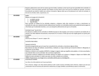 Después, platicaremos acerca de los avances que han tenido, cuestionar ¿Creen que lo que han aprendido de los animales es
suficiente? ¿Creen que pueden aprender más? Realizar una lista sobre lo que creen que les ha faltado por aprender. Concretar
los productos que quieren realizar para culminar el proyecto. Algunas ideas que se les plantearan son: teatro de animales, la
feria de los animales, bailes, exposiciones, etc.
05/ 02/2025 Inglés:
Repaso con juegos de la lección 8.
 La palabra secreta.
 El atrapa palabras
 Sopa de letras.
Para recordar el trabajo de los animales ovíparos y vivíparos cada niño mostrara su tarea y mencionara un
animalito de cada uno, posteriormente elaboraremos huevitos con animalitos dentro para posteriormente jugara al
niño Kalax que recolectaba huevitos y con una lamparita adivinaremos de que es el huevito.
Actividad visual “ojo de lince”
Se colocará un tablero de los animales se dividirá el grupo en dos equipos, por turnos se mostrará una tarjeta de un
animal y los niños deberán encontrarla y encerrarla en un círculo, el niño que sea más rápido ganara un punto para
su equipo.
06/ 02/2025 Inglés:
Hand by hand, Bloque 5ª, lección 9, página 120.
FILOSOFÌA PARA NIÑOS
ANMALES EXTINTOS
Iniciamos preguntando que es lo que han conocido de los animales y mencionar algunas ideas.
Recordemos los tipos de habitad, características, mediante un mapa mental que la docente deberá ir dibujando en
el pizarrón con las ideas.
Mostrar un letrero con la palabra EXTINTO e indagar si alguien sabe que significa esta palabra, si la han escuchado y
que relación tiene con los animales. Dar una breve explicación.
La docente mostrara imágenes de animales extintos los pegara en la pizarra e indagara si alguna vez habían oído
hablar de estos animales y si saben que paso con ellos, porque ya no existen.
TAREA; Proporcionar una imagen de un animalito extinto para su investigación
07/ 02/2025 IGUALDAD DE GENERO
Los niños y las niñas podemos ser lo que queríamos
Para comenzar, indagar a los niños donde podemos acudir cuando nuestros animalitos estén enfermos, explicar que para que
comprendan más las funciones del veterinario realizaremos un juego simbólico convirtiéndonos todos en veterinarios.
 