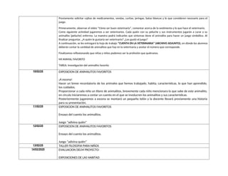 Previamente solicitar cajitas de medicamentos, vendas, curitas, jeringas, batas blancas y lo que consideren necesario para el
juego.
Primeramente, observar el video “Cómo ser buen veterinario”, comentar acerca de la vestimenta y lo que hace el veterinario.
Como siguiente actividad jugaremos a ser veterinarios. Cada quién con su peluche y sus instrumentos jugarán a curar a su
animalito (peluche) enfermo. La maestra podrá indicarles que síntomas tiene el animalito para hacer un juego simbólico. Al
finalizar preguntar, ¿A quién le gustaría ser veterinario? ¿Les gustó el juego?
A continuación, se les entregará la hoja de trabajo “CUENTA EN LA VETERINARIA” (ARCHIVO ADJUNTO), en dónde los alumnos
deberán contar la cantidad de animalitos que hay en la veterinaria y anotar el número que corresponde.
Finalizamos reflexionando que niñas y niños podemos ser la profesión que quiéranos.
MI ANIMAL FAVORITO
TAREA: Investigación del animalito favorito
10/02/25 EXPOSICION DE ANIMALITOS FAVORITOS
¡A escena!
Hacer un breve recordatorio de los animales que hemos trabajado, habita, características, lo que han aprendido,
los cuidados.
Proporcionar a cada niño un títere de animalitos, brevemente cada niño mencionara lo que sabe de este animalito,
en circulo iniciaremos a contar un cuento en el que se involucren los animalitos y sus características.
Posteriormente jugaremos a escena se montará un pequeño telón y la docente llevará previamente una historia
para su presentación.
11/02/25 EXPOSICION DE ANIMALITOS FAVORITOS
Ensayo del cuento los animalitos.
Juego “adivina quién”
12/02/25 EXPOSICION DE ANIMALITOS FAVORITOS
Ensayo del cuento los animalitos.
Juego “adivina quién”
13/02/25 TALLER FILOSOFIA PARA NIÑOS
14/02/2025 EVALUACION DELM PROYECTO:
EXPOSICIONES DE LAS HABITAD
 