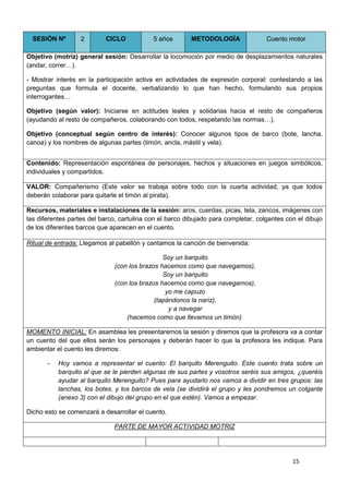15
SESIÓN Nº 2 CICLO 5 años METODOLOGÍA Cuento motor
Objetivo (motriz) general sesión: Desarrollar la locomoción por medio de desplazamientos naturales
(andar, correr…).
- Mostrar interés en la participación activa en actividades de expresión corporal: contestando a las
preguntas que formula el docente, verbalizando lo que han hecho, formulando sus propios
interrogantes…
Objetivo (según valor): Iniciarse en actitudes leales y solidarias hacia el resto de compañeros
(ayudando al resto de compañeros, colaborando con todos, respetando las normas…).
Objetivo (conceptual según centro de interés): Conocer algunos tipos de barco (bote, lancha,
canoa) y los nombres de algunas partes (timón, ancla, mástil y vela).
Contenido: Representación espontánea de personajes, hechos y situaciones en juegos simbólicos,
individuales y compartidos.
VALOR: Compañerismo (Este valor se trabaja sobre todo con la cuarta actividad, ya que todos
deberán colaborar para quitarle el timón al pirata).
Recursos, materiales e instalaciones de la sesión: aros, cuerdas, picas, tela, zancos, imágenes con
las diferentes partes del barco, cartulina con el barco dibujado para completar, colgantes con el dibujo
de los diferentes barcos que aparecen en el cuento.
Ritual de entrada: Llegamos al pabellón y cantamos la canción de bienvenida:
Soy un barquito
(con los brazos hacemos como que navegamos),
Soy un barquito
(con los brazos hacemos como que navegamos),
yo me capuzo
(tapándonos la nariz),
y a navegar
(hacemos como que llevamos un timón).
MOMENTO INICIAL: En asamblea les presentaremos la sesión y diremos que la profesora va a contar
un cuento del que ellos serán los personajes y deberán hacer lo que la profesora les indique. Para
ambientar el cuento les diremos:
- Hoy vamos a representar el cuento: El barquito Merenguito. Este cuento trata sobre un
barquito al que se le pierden algunas de sus partes y vosotros seréis sus amigos, ¿queréis
ayudar al barquito Merenguito? Pues para ayudarlo nos vamos a dividir en tres grupos: las
lanchas, los botes, y los barcos de vela (se dividirá el grupo y les pondremos un colgante
(anexo 3) con el dibujo del grupo en el que estén). Vamos a empezar.
Dicho esto se comenzará a desarrollar el cuento.
PARTE DE MAYOR ACTIVIDAD MOTRIZ
 