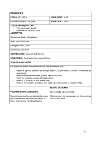61
REUNIÓN Nº 6
FECHA: 15/12/2014 HORA INICIO: 16:00
LUGAR: Biblioteca Luis Vives HORA FINAL: 20:00
TEMAS A DESARROLLAR:
-...