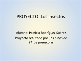 PROYECTO: Los insectos Alumna: Patricia Rodríguez Suárez Proyecto realizado por  los niños de 2º  de preescolar 