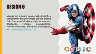 SESIÓN 6
Visionamos juntos la página web siguiente y
comparamos sus personajes con los propios
del cómic español, destacando semejanzas,
diferencias, ventajas, inconvenientes,
valores asociados, elementos sociológicos,
etc: www.universomarvel.com
 