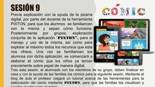 SESIÓN 9
Previa explicación con la ayuda de la pizarra
digital, por parte del docente de la herramienta
PIXTON, para que los alumnos se familiaricen
con la misma y sepan cómo funciona.
Posteriormente por grupos, exploración
conjunta de la aplicación “PIXTON”, para el
manejo y uso de la misma, así como para
explotar al máximo todos los recursos que esta
nos ofrece. Una vez se familiaricen los
alumnos con dicha aplicación, se comenzará a
elaborar el cómic que los niños ya tenían
previamente sobre papel de manera digital.
Tras esta sesión, el alumnado con los miembros de su grupo, deben finalizar en
casa y con la ayuda de las familias los cómics para la siguiente sesión. Mediante el
blog de aula el profesor colgará un tutorial acerca de las herramientas para la
elaboración del cómic mediante PIXTON, para que las familias los visualicen y
 