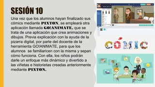 SESIÓN 10
Una vez que los alumnos hayan finalizado sus
cómics mediante PIXTON, se empleará otra
aplicación llamada GO!ANIMATE, que se
trata de una aplicación que crea animaciones y
dibujos. Previa explicación con la ayuda de la
pizarra digital, por parte del docente de la
herramienta GO!ANIMATE, para que los
alumnos se familiaricen con la misma y sepan
cómo funciona. Con ella, los niños podrán
darle un enfoque más dinámico y divertido a
las viñetas e historietas creadas anteriormente
mediante PIXTON.
 