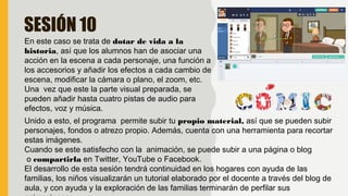 SESIÓN 10
En este caso se trata de dotar de vida a la
historia, así que los alumnos han de asociar una
acción en la escena a cada personaje, una función a
los accesorios y añadir los efectos a cada cambio de
escena, modificar la cámara o plano, el zoom, etc.
Una vez que este la parte visual preparada, se
pueden añadir hasta cuatro pistas de audio para
efectos, voz y música.
Unido a esto, el programa permite subir tu propio material, así que se pueden subir
personajes, fondos o atrezo propio. Además, cuenta con una herramienta para recortar
estas imágenes.
Cuando se este satisfecho con la animación, se puede subir a una página o blog
 o compartirla en Twitter, YouTube o Facebook.
El desarrollo de esta sesión tendrá continuidad en los hogares con ayuda de las
familias, los niños visualizarán un tutorial elaborado por el docente a través del blog de
aula, y con ayuda y la exploración de las familias terminarán de perfilar sus
 