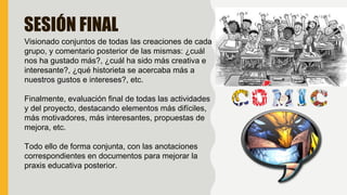 SESIÓN FINAL
Visionado conjuntos de todas las creaciones de cada
grupo, y comentario posterior de las mismas: ¿cuál
nos ha gustado más?, ¿cuál ha sido más creativa e
interesante?, ¿qué historieta se acercaba más a
nuestros gustos e intereses?, etc.
Finalmente, evaluación final de todas las actividades
y del proyecto, destacando elementos más difíciles,
más motivadores, más interesantes, propuestas de
mejora, etc.
Todo ello de forma conjunta, con las anotaciones
correspondientes en documentos para mejorar la
praxis educativa posterior.
 
 