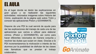 EL AULA
Es el lugar donde se darán las explicaciones en
gran grupo y se realizarán las siguientes
actividades: visionados imágenes sobre Historia del
Cómic, explicación de la página web sobre Tintín y
conocer las aplicaciones Pixton y GO!ANIMATE.
Dispone de una PDI la cual servirá de ayuda para
dar las explicaciones del manejo de cada una de las
aplicaciones que vamos a utilizar para elaborar
cómics. (Pixton y GO!ANIMATE), así como para
hacer diferentes visionados de manera conjunta y
resolver las dudas que surjan en clase. Gracias a la
PDI incrementaremos la motivación e interés de los
alumnos por la posibilidad de disfrutar de las clases
más llamaticas que se prestan al trabajo
colaborativo.
 