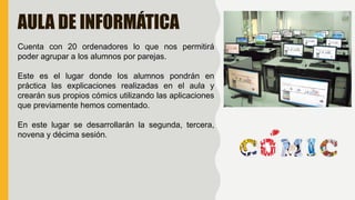 AULA DE INFORMÁTICA
Cuenta con 20 ordenadores lo que nos permitirá
poder agrupar a los alumnos por parejas.
Este es el lugar donde los alumnos pondrán en
práctica las explicaciones realizadas en el aula y
crearán sus propios cómics utilizando las aplicaciones
que previamente hemos comentado.
En este lugar se desarrollarán la segunda, tercera,
novena y décima sesión.
 