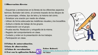 1.Observación directa:
- Esquemas y anotaciones en la libreta de los diferentes aspectos
teóricos. Borrador del cómic, el correcto trazado de los dibujos de
los personajes, viñetas, tipo de letra y la historia del cómic.
- Sintetizar una oración por medio de viñetas.
- Utilizar de forma adecuada las metáforas visuales y los bocadillos.
- Actitud e interés de trabajo de los grupos.
- Colaboración con el grupo.
- Prueba escrita. Redacción y ortografía de la misma.
- Registro del comportamiento en clase.
- Cuidado y orden en la presentación de los trabajos.
- Participación en clase.
2.Fichas de autoevaluación.
3.Guía de observación.
4.Fichas de coevaluación.
5.Test con la aplicación Kahoot!
Enlace Kahoot!:
https://play.kahoot.it/#/k/0b151c7a-9c7a-4d55-8163-193
PIN 196634
 