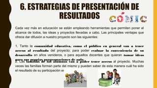 6. ESTRATEGIAS DE PRESENTACIÓN DE
RESULTADOS
Cada vez más en educación se están empleando herramientas que permiten poner al
alcance de todos, las ideas y proyectos llevadas a cabo. Las principales ventajas que
ofrece dar difusión a nuestro proyecto son las siguientes:
1. Tanto la comunidad educativa, como el público en general van a tener
acceso al resultado del proyecto; para poder evaluar la conveniencia de su
desarrollo en años venideros, o para aquellos docentes que quieran tomar ideas
para sus propias programaciones de aula.
2. Las familias de los alumnos van a poder tener acceso al proyecto. Muchas
veces las familias forman parte del mismo y pueden saber de esta manera cuál ha sido
el resultado de su participación en el mismo.
 