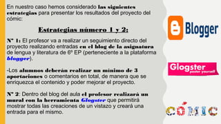 En nuestro caso hemos considerado las siguientes
estrategias para presentar los resultados del proyecto del
cómic:
Nº 1: El profesor va a realizar un seguimiento directo del
proyecto realizando entradas en el blog de la asignatura
de lengua y literatura de 6º EP (perteneciente a la plataforma
blogger).
-Los alumnos deberán realizar un mínimo de 3
aportaciones o comentarios en total, de manera que se
enriquezca el contenido y poder mejorar el proyecto.
Nº 2: Dentro del blog del aula el profesor realizará un
mural con la herramienta Glogster que permitirá
mostrar todas las creaciones de un vistazo y creará una
entrada para el mismo.
Estrategias número 1 y 2:
 