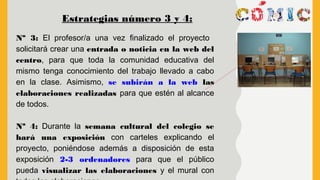 Estrategias número 3 y 4:
Nº 3: El profesor/a una vez finalizado el proyecto
solicitará crear una entrada o noticia en la web del
centro, para que toda la comunidad educativa del
mismo tenga conocimiento del trabajo llevado a cabo
en la clase. Asimismo, se subirán a la web las
elaboraciones realizadas para que estén al alcance
de todos.
Nª 4: Durante la semana cultural del colegio se
hará una exposición con carteles explicando el
proyecto, poniéndose además a disposición de esta
exposición 2-3 ordenadores para que el público
pueda visualizar las elaboraciones y el mural con
 