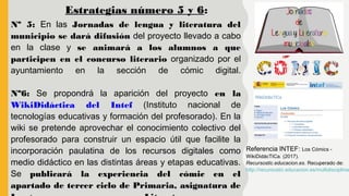 Nº 5: En las Jornadas de lengua y literatura del
municipio se dará difusión del proyecto llevado a cabo
en la clase y se animará a los alumnos a que
participen en el concurso literario organizado por el
ayuntamiento en la sección de cómic digital.
Nº6: Se propondrá la aparición del proyecto en la
WikiDidáctica del Intef (Instituto nacional de
tecnologías educativas y formación del profesorado). En la
wiki se pretende aprovechar el conocimiento colectivo del
profesorado para construir un espacio útil que facilite la
incorporación paulatina de los recursos digitales como
medio didáctico en las distintas áreas y etapas educativas.
Se publicará la experiencia del cómic en el
apartado de tercer ciclo de Primaria, asignatura de
Estrategias número 5 y 6:
Referencia INTEF: Los Cómics -
WikiDidácTICa. (2017).
Recursostic.educacion.es. Recuperado de:
http://recursostic.educacion.es/multidisciplinar
 