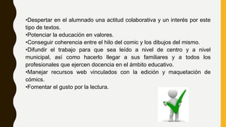 •Despertar en el alumnado una actitud colaborativa y un interés por este
tipo de textos.
•Potenciar la educación en valores.
•Conseguir coherencia entre el hilo del comic y los dibujos del mismo.
•Difundir el trabajo para que sea leído a nivel de centro y a nivel
municipal, así como hacerlo llegar a sus familiares y a todos los
profesionales que ejercen docencia en el ámbito educativo.
•Manejar recursos web vinculados con la edición y maquetación de
cómics.
•Fomentar el gusto por la lectura.
 