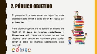 2. PÚBLICO OBJETIVO
El proyecto “Los ojos entre las hojas” ha sido
diseñado para llevar a cabo en un 6º curso de
primaria.
Para dicho proyecto, se ha tenido en cuenta su
nivel en el área de lengua castellana y
literatura, así como los recursos de los que
dispone este centro en concreto para poder
llevar a cabo de manera satisfactoria este
proyecto.
 