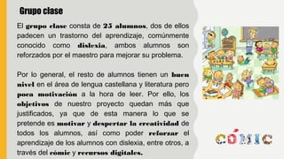 El grupo clase consta de 25 alumnos, dos de ellos
padecen un trastorno del aprendizaje, comúnmente
conocido como dislexia, ambos alumnos son
reforzados por el maestro para mejorar su problema.
Por lo general, el resto de alumnos tienen un buen
nivel en el área de lengua castellana y literatura pero
poca motivación a la hora de leer. Por ello, los
objetivos de nuestro proyecto quedan más que
justificados, ya que de esta manera lo que se
pretende es motivar y despertar la creatividad de
todos los alumnos, así como poder reforzar el
aprendizaje de los alumnos con dislexia, entre otros, a
través del cómic y recursos digitales.
Grupo clase
 