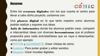 Recursos
Entre los recursos digitales con los que cuenta el centro para
llevar a cabo dicho proyecto, contamos con:
Una pizarra digital en la que tanto maestro como alumnos
podrán realizar y exponer sus ideas.
Aula de informática donde los alumnos podrán crear, compartir
e intercambiar ideas con diversas herramientas que el profesor
propondrá para cada actividad/tarea que se vaya a desempeñar,
como por ejemplo:
★PIXTON y GO!ANIMATE: Crear viñetas de cómic
★Audacity: Para poder grabar y editar sonidos.
★Glogster: Crear murales digitales.
 