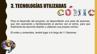 3. TECNOLOGÍAS UTILIZADAS
Para el desarrollo del proyecto, se desarrollarán una serie de sesiones,
que irán acercando y familiarizando al alumno con el cómic, para que
finalmente los alumnos diseñen y elaboren sus propios cómics.
El orden y contenidos, tendrá lugar a lo largo de 11 Sesiones
 