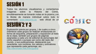 SESIÓN 1
Todos los alumnos visualizamos y comentamos
imágenes sobre la Historia del Cómic,
simultáneamente se tomarán notas en la pizarra y en
la libreta de manera individual sobre todo lo
comentado: www.delcomic.es web oficial de un
museo del cómic.
SESIÓN 2 Y 3
Exploración previa por grupos, ( de cuatro a cinco
miembros cada grupo) se realizan anotaciones en
forma de esquema, preparación y exposición al resto
de la clase, también por grupos de páginas
asignadas a cada uno de editorial de personajes del
cómic español o europeo así como del resto del
mundo, y sus publicaciones, destacando sus
caracteres, sus nombres, los valores y antivalores
que representa cada personaje, etc.
http://seronoser.free.fr/bruguera/
 